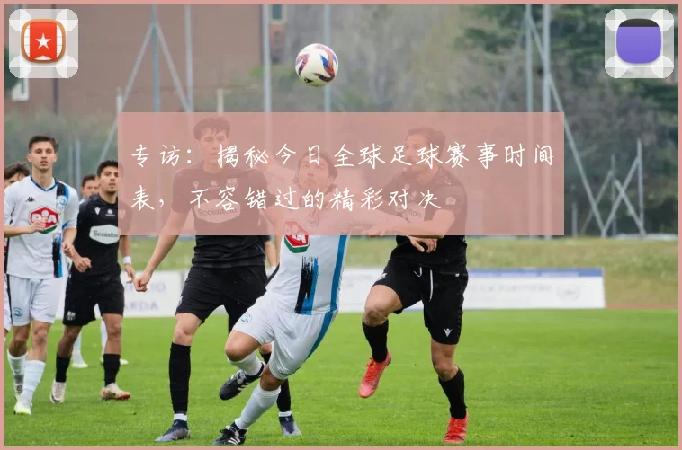专访：揭秘今日全球足球赛事时间表，不容错过的精彩对决