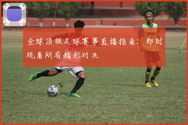全球顶级足球赛事直播指南：即时观看所有精彩对决