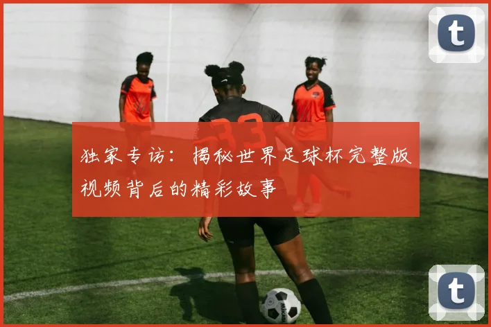 独家专访：揭秘世界足球杯完整版视频背后的精彩故事