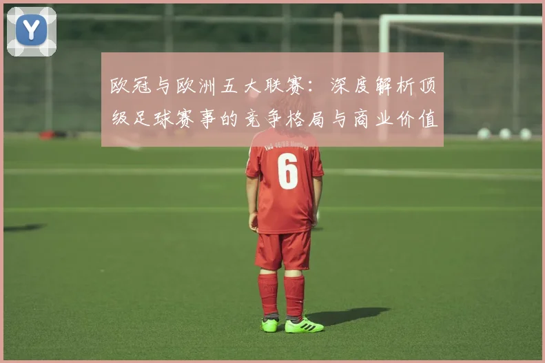欧冠与欧洲五大联赛:深度解析顶级足球赛事的竞争格局与商业价值