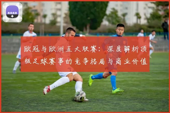 欧冠与欧洲五大联赛：深度解析顶级足球赛事的竞争格局与商业价值